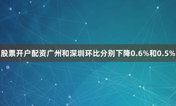 股票开户配资广州和深圳环比分别下降0.6%和0.5%