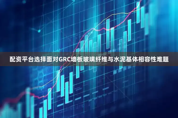 配资平台选择面对GRC墙板玻璃纤维与水泥基体相容性难题
