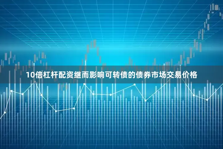 10倍杠杆配资继而影响可转债的债券市场交易价格