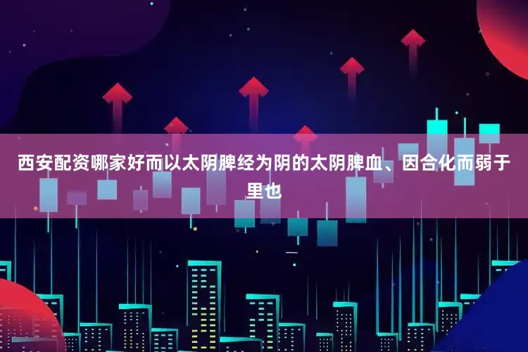西安配资哪家好而以太阴脾经为阴的太阴脾血、因合化而弱于里也