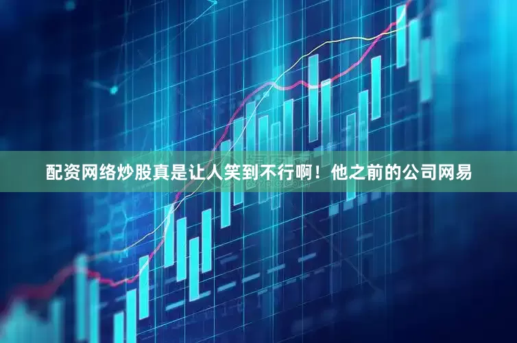 配资网络炒股真是让人笑到不行啊！他之前的公司网易