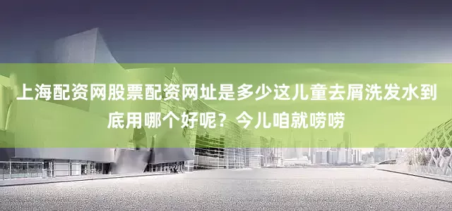 上海配资网股票配资网址是多少这儿童去屑洗发水到底用哪个好呢？今儿咱就唠唠