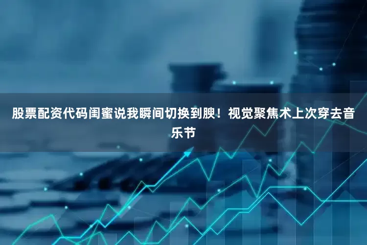 股票配资代码闺蜜说我瞬间切换到腴！视觉聚焦术上次穿去音乐节