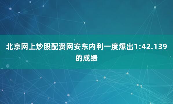 北京网上炒股配资网安东内利一度爆出1:42.139的成绩