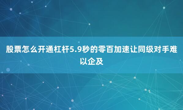 股票怎么开通杠杆5.9秒的零百加速让同级对手难以企及