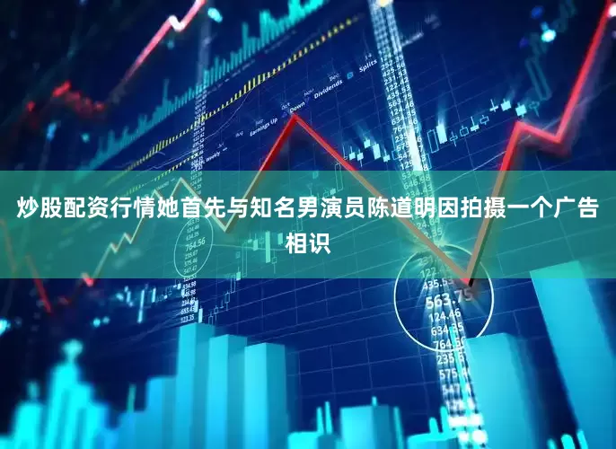 炒股配资行情她首先与知名男演员陈道明因拍摄一个广告相识